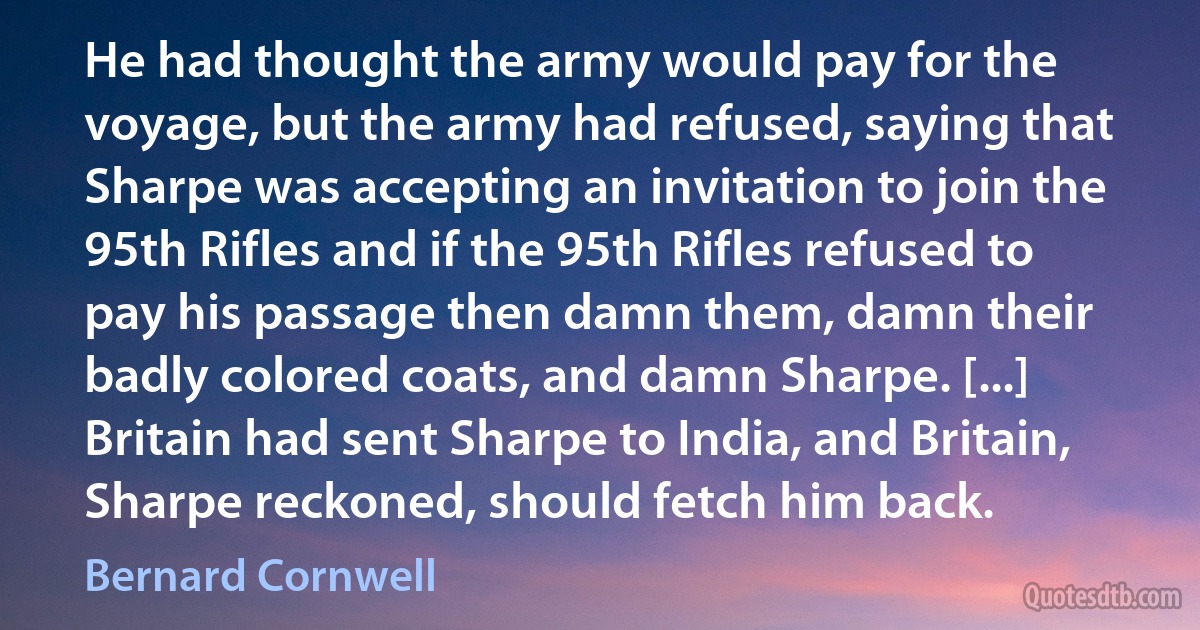 He had thought the army would pay for the voyage, but the army had refused, saying that Sharpe was accepting an invitation to join the 95th Rifles and if the 95th Rifles refused to pay his passage then damn them, damn their badly colored coats, and damn Sharpe. [...] Britain had sent Sharpe to India, and Britain, Sharpe reckoned, should fetch him back. (Bernard Cornwell)