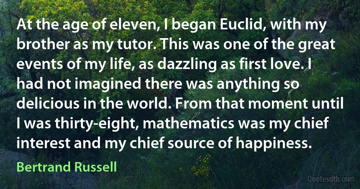 At the age of eleven, I began Euclid, with my brother as my tutor. This was one of the great events of my life, as dazzling as first love. I had not imagined there was anything so delicious in the world. From that moment until I was thirty-eight, mathematics was my chief interest and my chief source of happiness. (Bertrand Russell)