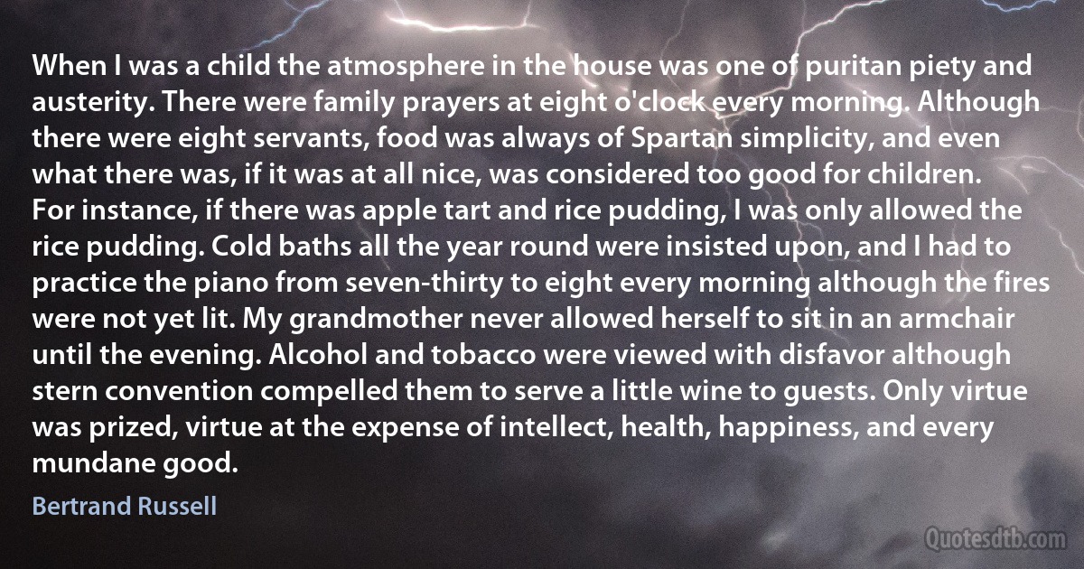 When I was a child the atmosphere in the house was one of puritan piety and austerity. There were family prayers at eight o'clock every morning. Although there were eight servants, food was always of Spartan simplicity, and even what there was, if it was at all nice, was considered too good for children. For instance, if there was apple tart and rice pudding, I was only allowed the rice pudding. Cold baths all the year round were insisted upon, and I had to practice the piano from seven-thirty to eight every morning although the fires were not yet lit. My grandmother never allowed herself to sit in an armchair until the evening. Alcohol and tobacco were viewed with disfavor although stern convention compelled them to serve a little wine to guests. Only virtue was prized, virtue at the expense of intellect, health, happiness, and every mundane good. (Bertrand Russell)