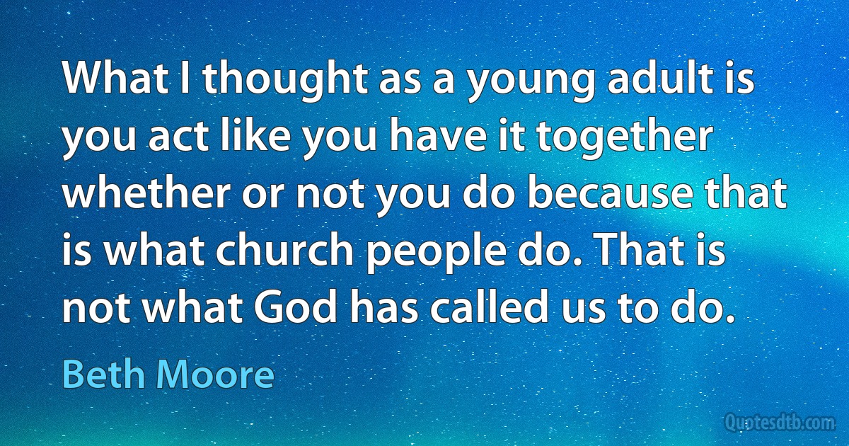 What I thought as a young adult is you act like you have it together whether or not you do because that is what church people do. That is not what God has called us to do. (Beth Moore)