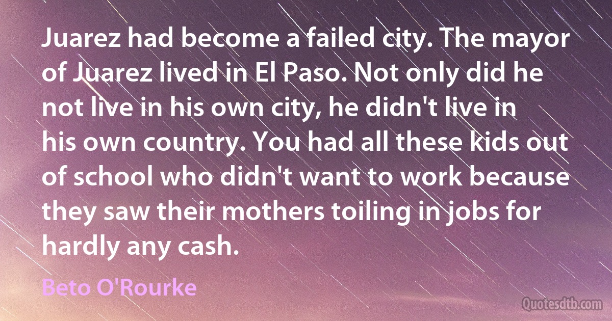 Juarez had become a failed city. The mayor of Juarez lived in El Paso. Not only did he not live in his own city, he didn't live in his own country. You had all these kids out of school who didn't want to work because they saw their mothers toiling in jobs for hardly any cash. (Beto O'Rourke)