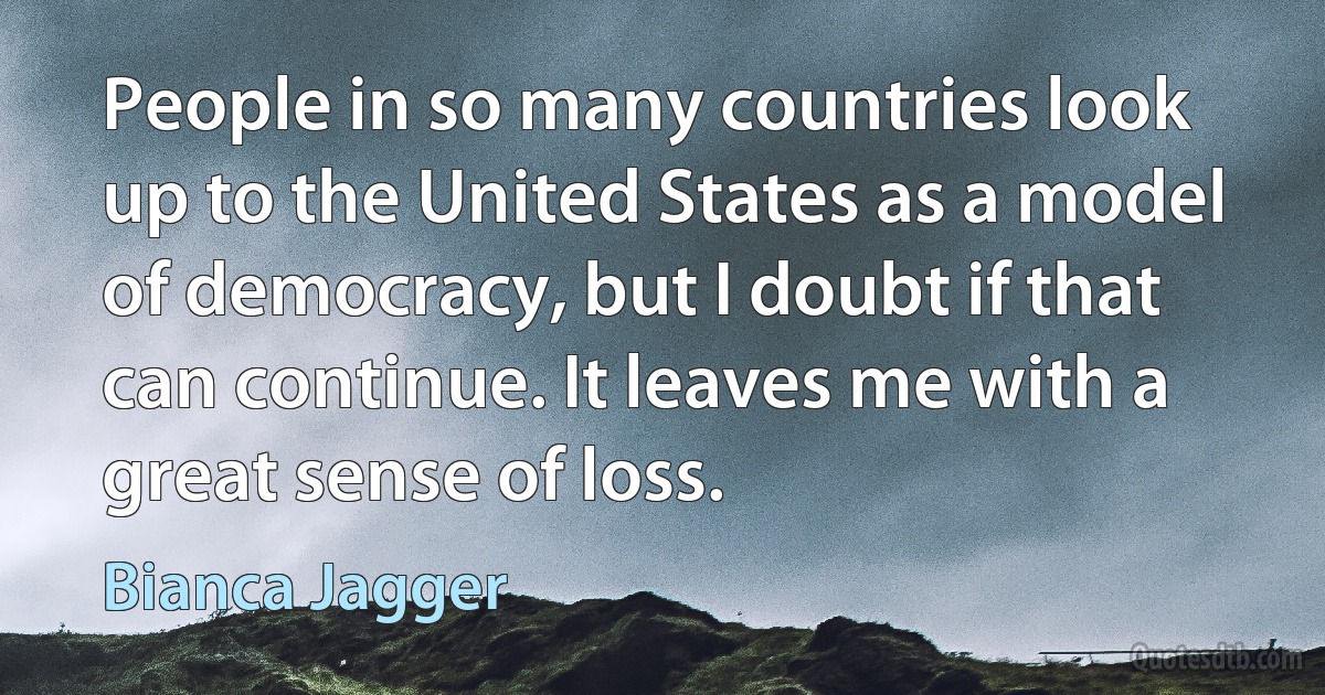 People in so many countries look up to the United States as a model of democracy, but I doubt if that can continue. It leaves me with a great sense of loss. (Bianca Jagger)