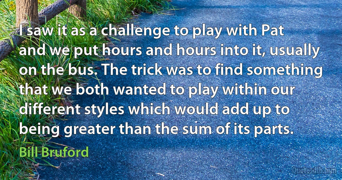 I saw it as a challenge to play with Pat and we put hours and hours into it, usually on the bus. The trick was to find something that we both wanted to play within our different styles which would add up to being greater than the sum of its parts. (Bill Bruford)