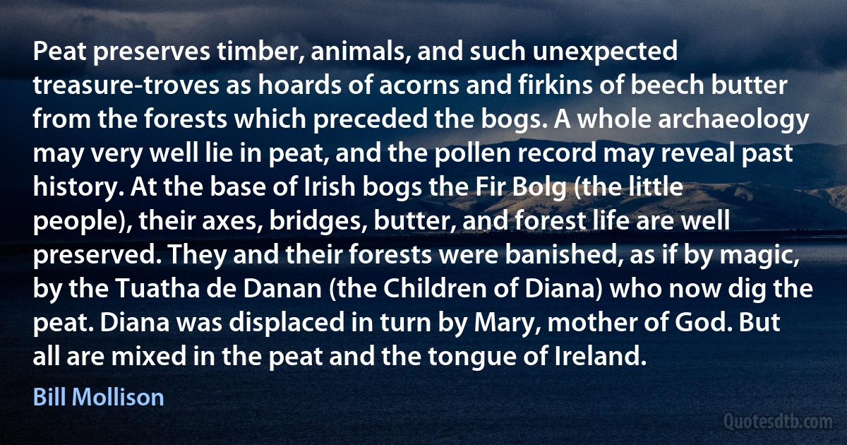 Peat preserves timber, animals, and such unexpected treasure-troves as hoards of acorns and firkins of beech butter from the forests which preceded the bogs. A whole archaeology may very well lie in peat, and the pollen record may reveal past history. At the base of Irish bogs the Fir Bolg (the little people), their axes, bridges, butter, and forest life are well preserved. They and their forests were banished, as if by magic, by the Tuatha de Danan (the Children of Diana) who now dig the peat. Diana was displaced in turn by Mary, mother of God. But all are mixed in the peat and the tongue of Ireland. (Bill Mollison)