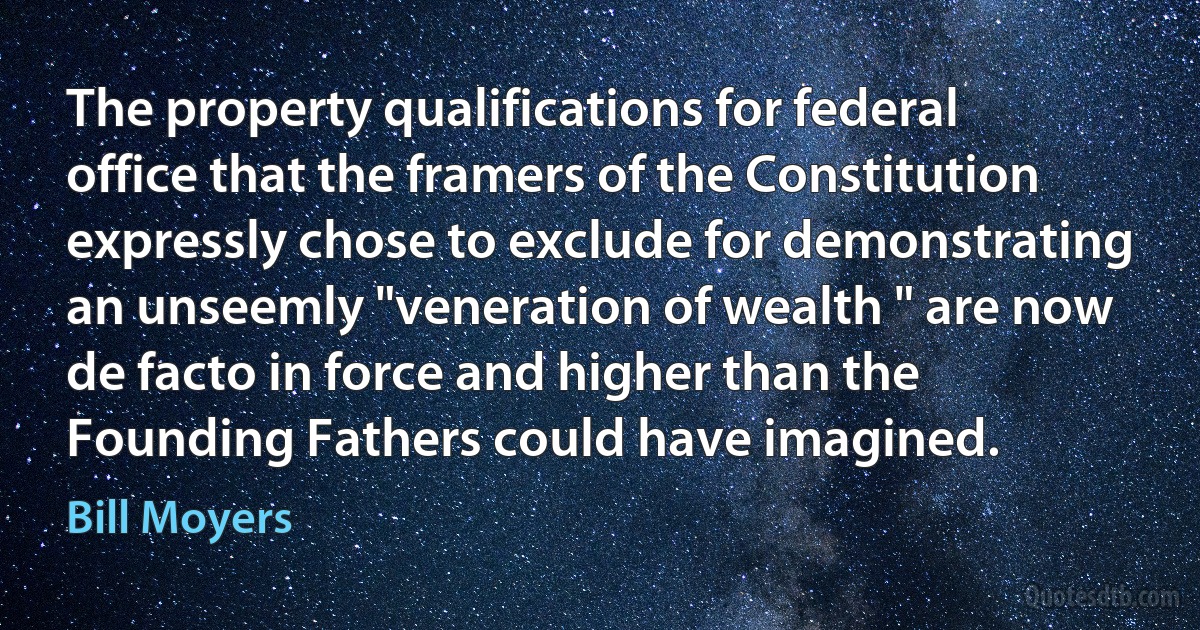 The property qualifications for federal office that the framers of the Constitution expressly chose to exclude for demonstrating an unseemly "veneration of wealth " are now de facto in force and higher than the Founding Fathers could have imagined. (Bill Moyers)