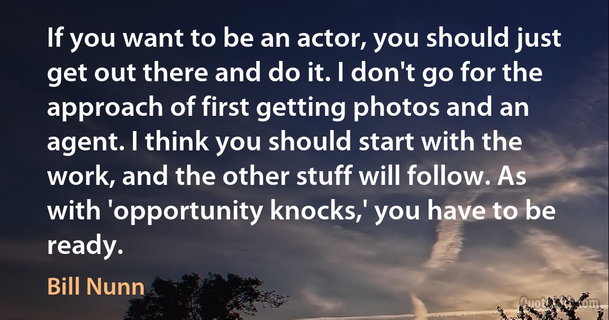 If you want to be an actor, you should just get out there and do it. I don't go for the approach of first getting photos and an agent. I think you should start with the work, and the other stuff will follow. As with 'opportunity knocks,' you have to be ready. (Bill Nunn)