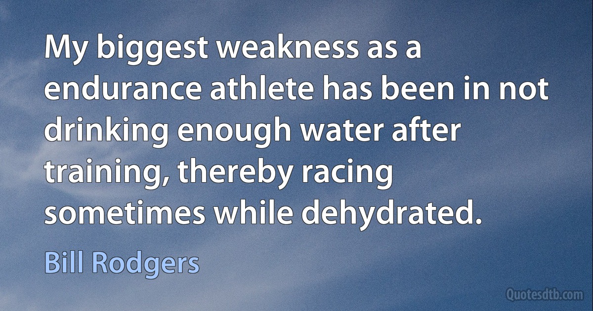 My biggest weakness as a endurance athlete has been in not drinking enough water after training, thereby racing sometimes while dehydrated. (Bill Rodgers)