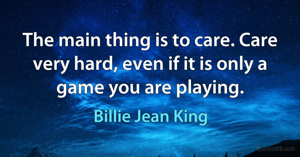 The main thing is to care. Care very hard, even if it is only a game you are playing. (Billie Jean King)