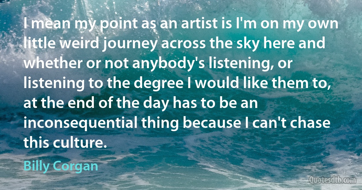 I mean my point as an artist is I'm on my own little weird journey across the sky here and whether or not anybody's listening, or listening to the degree I would like them to, at the end of the day has to be an inconsequential thing because I can't chase this culture. (Billy Corgan)