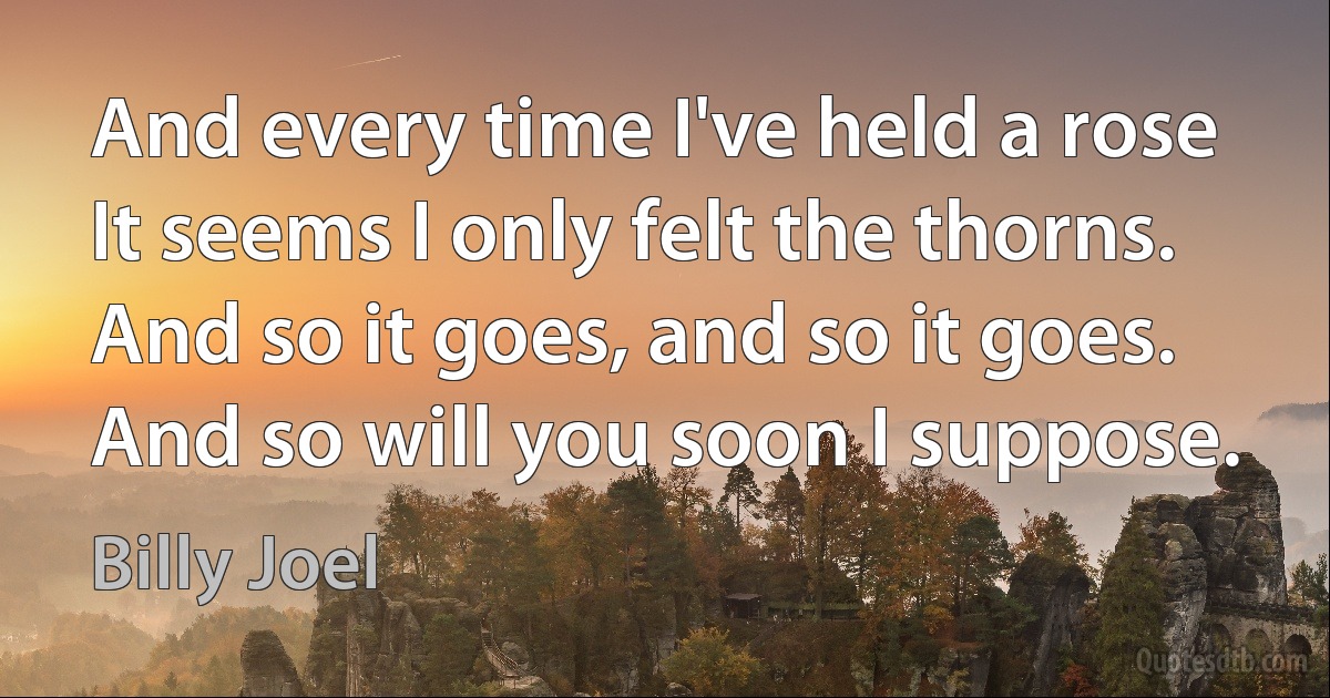 And every time I've held a rose
It seems I only felt the thorns.
And so it goes, and so it goes.
And so will you soon I suppose. (Billy Joel)