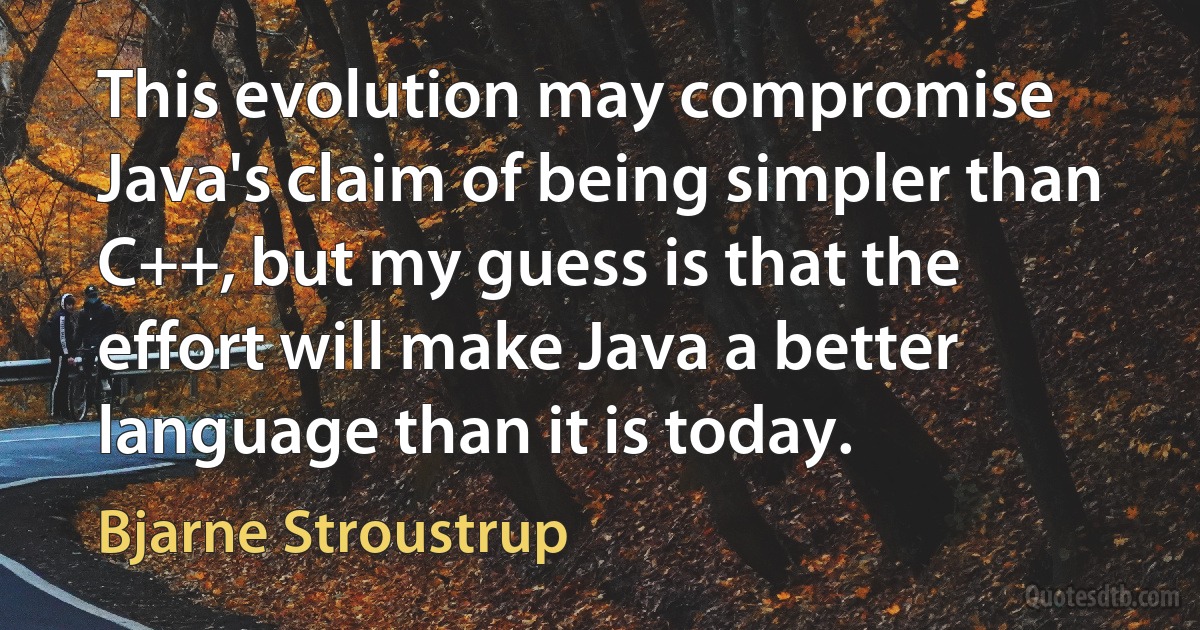 This evolution may compromise Java's claim of being simpler than C++, but my guess is that the effort will make Java a better language than it is today. (Bjarne Stroustrup)