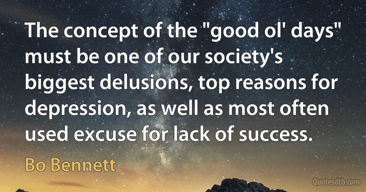 The concept of the "good ol' days" must be one of our society's biggest delusions, top reasons for depression, as well as most often used excuse for lack of success. (Bo Bennett)