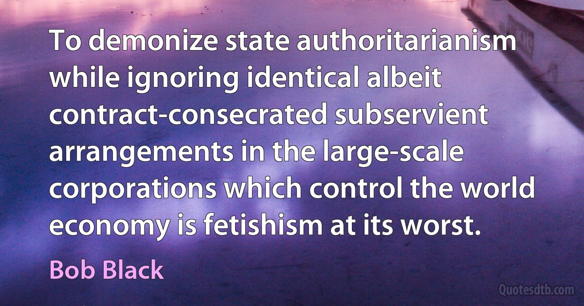 To demonize state authoritarianism while ignoring identical albeit contract-consecrated subservient arrangements in the large-scale corporations which control the world economy is fetishism at its worst. (Bob Black)