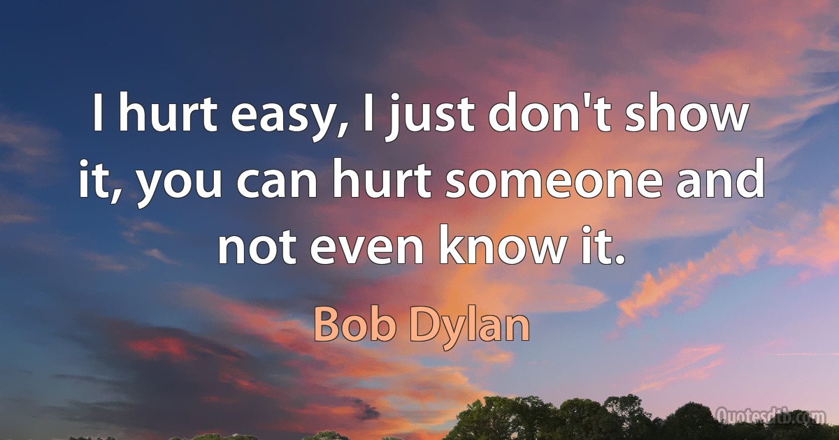 I hurt easy, I just don't show it, you can hurt someone and not even know it. (Bob Dylan)