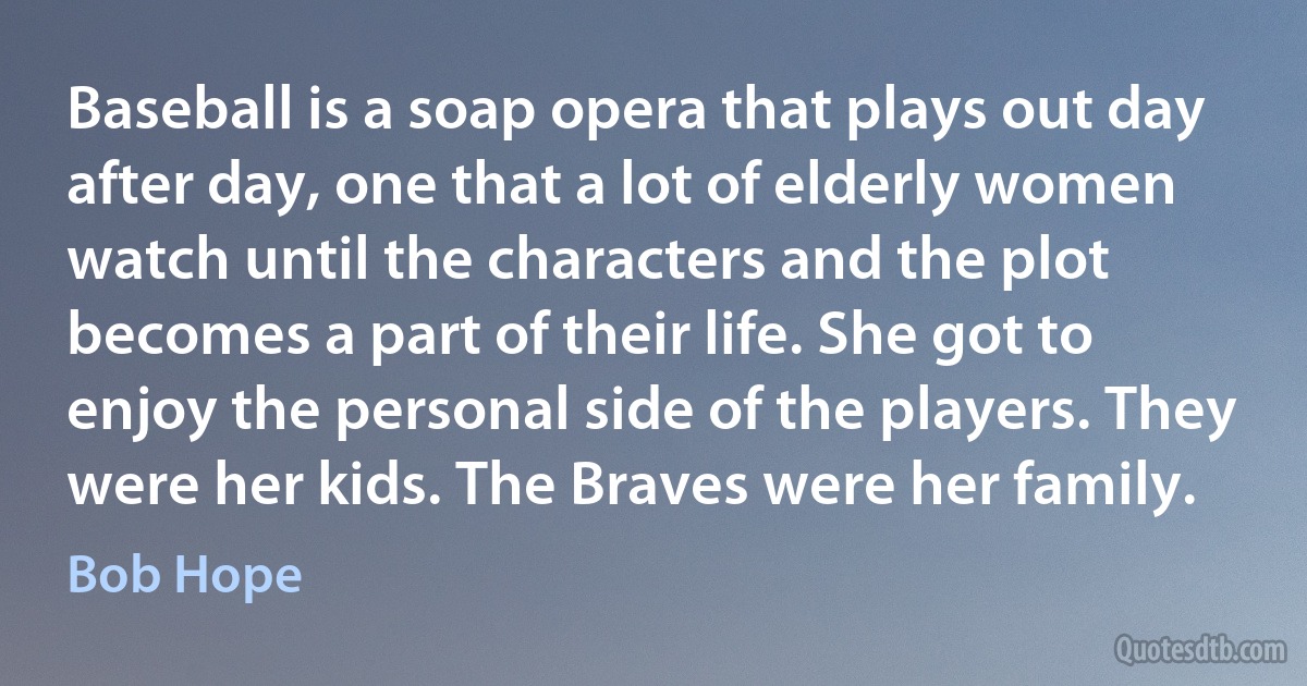 Baseball is a soap opera that plays out day after day, one that a lot of elderly women watch until the characters and the plot becomes a part of their life. She got to enjoy the personal side of the players. They were her kids. The Braves were her family. (Bob Hope)