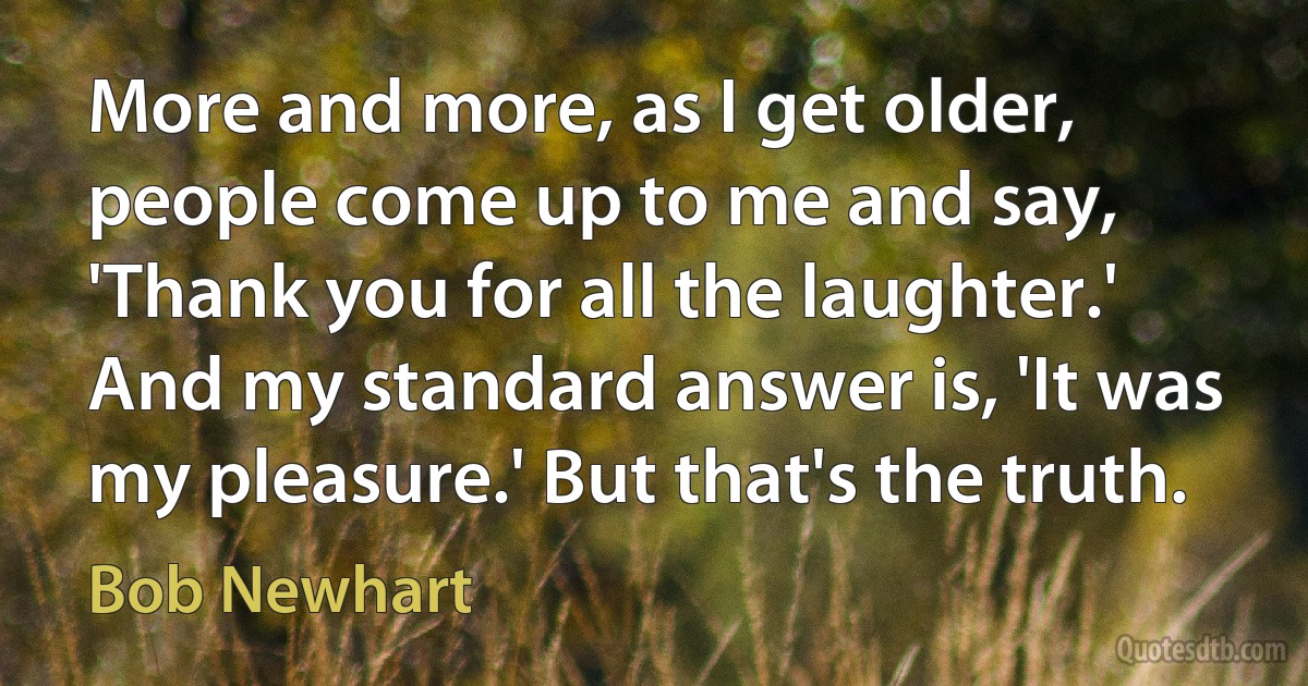 More and more, as I get older, people come up to me and say, 'Thank you for all the laughter.' And my standard answer is, 'It was my pleasure.' But that's the truth. (Bob Newhart)