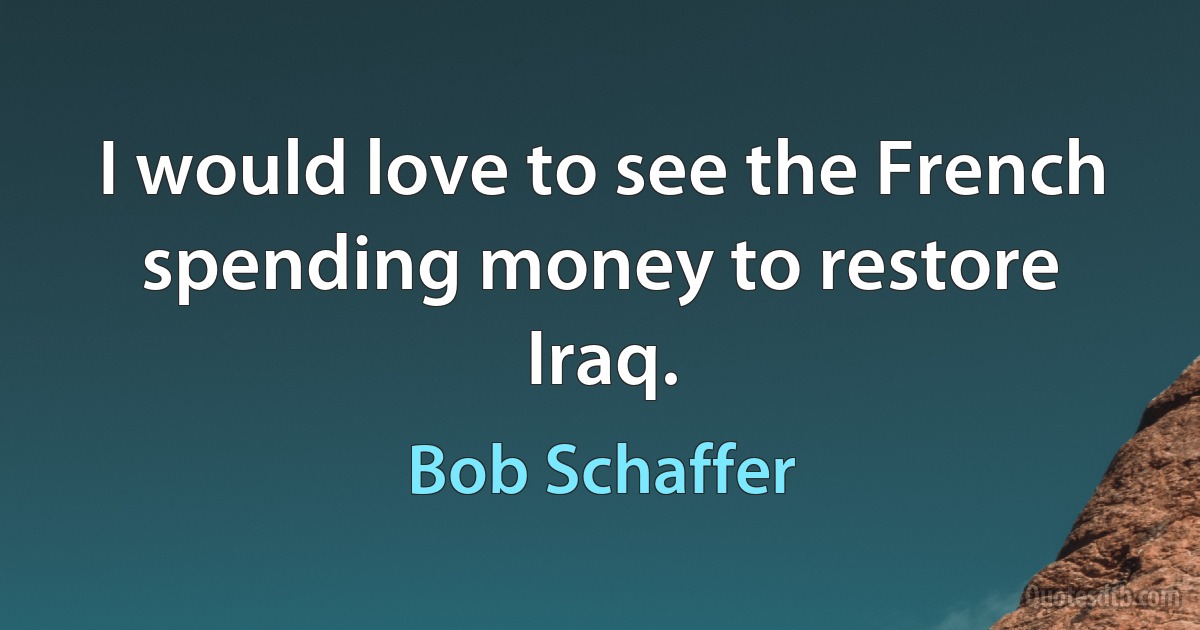 I would love to see the French spending money to restore Iraq. (Bob Schaffer)