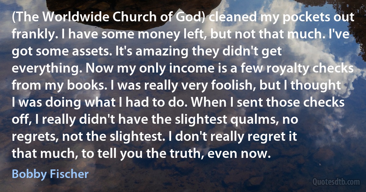 (The Worldwide Church of God) cleaned my pockets out frankly. I have some money left, but not that much. I've got some assets. It's amazing they didn't get everything. Now my only income is a few royalty checks from my books. I was really very foolish, but I thought I was doing what I had to do. When I sent those checks off, I really didn't have the slightest qualms, no regrets, not the slightest. I don't really regret it that much, to tell you the truth, even now. (Bobby Fischer)