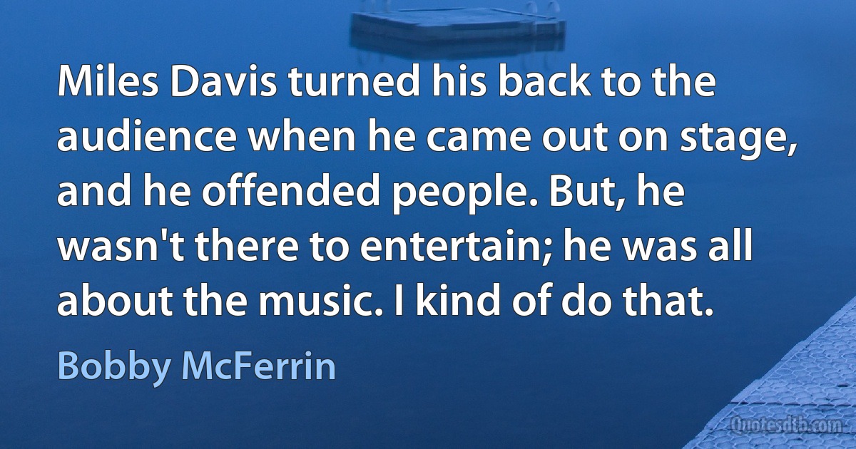 Miles Davis turned his back to the audience when he came out on stage, and he offended people. But, he wasn't there to entertain; he was all about the music. I kind of do that. (Bobby McFerrin)