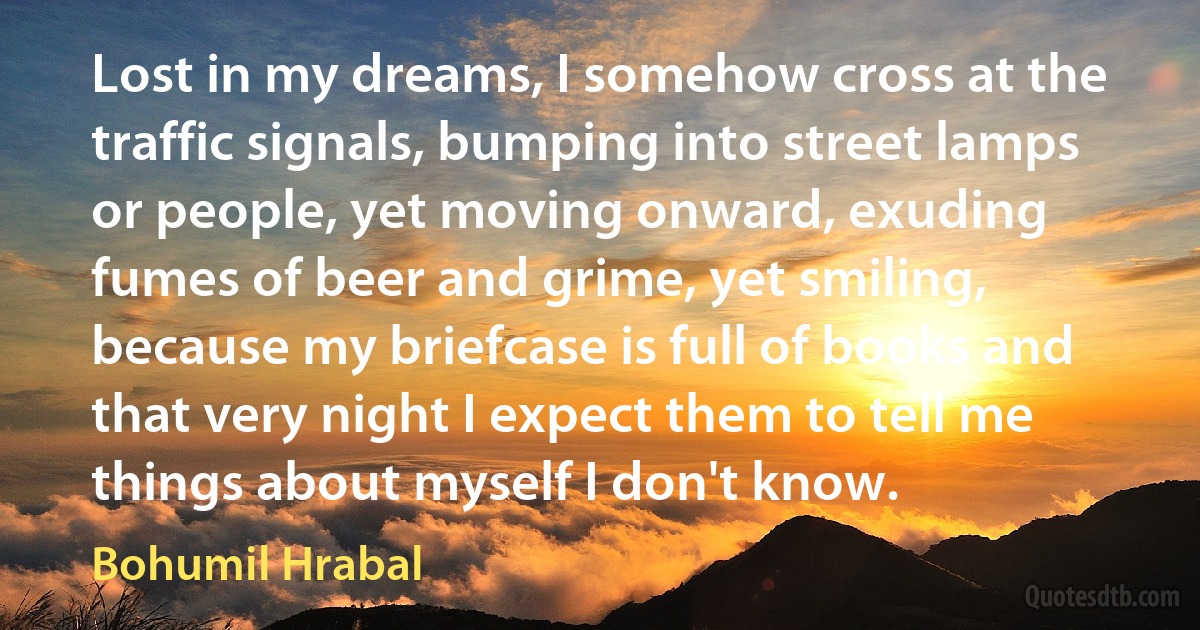 Lost in my dreams, I somehow cross at the traffic signals, bumping into street lamps or people, yet moving onward, exuding fumes of beer and grime, yet smiling, because my briefcase is full of books and that very night I expect them to tell me things about myself I don't know. (Bohumil Hrabal)