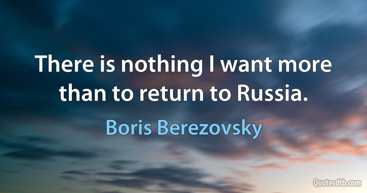 There is nothing I want more than to return to Russia. (Boris Berezovsky)