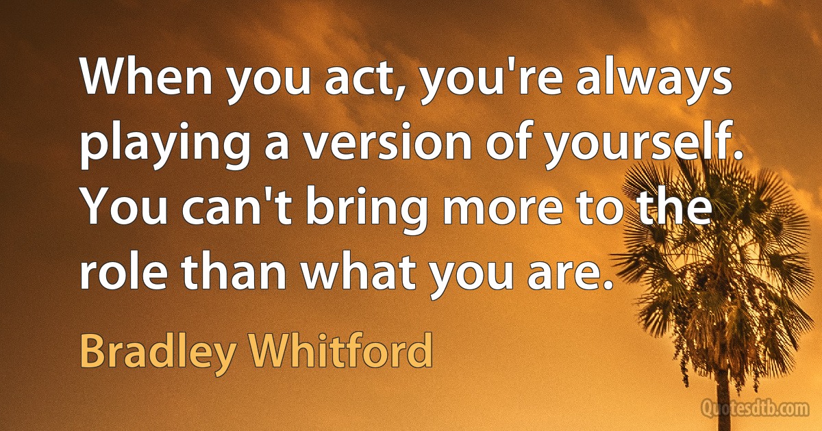 When you act, you're always playing a version of yourself. You can't bring more to the role than what you are. (Bradley Whitford)