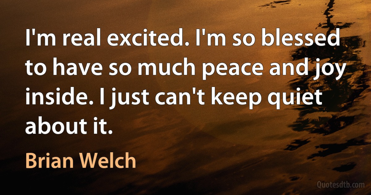 I'm real excited. I'm so blessed to have so much peace and joy inside. I just can't keep quiet about it. (Brian Welch)