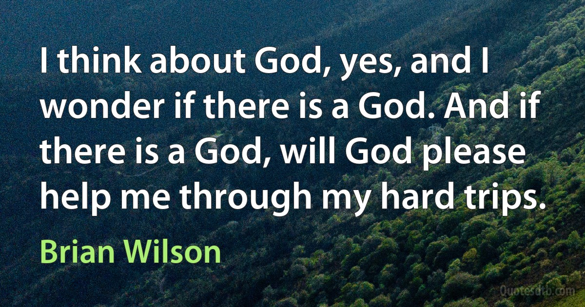 I think about God, yes, and I wonder if there is a God. And if there is a God, will God please help me through my hard trips. (Brian Wilson)