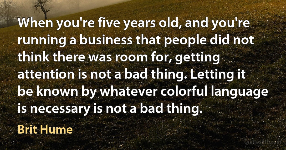 When you're five years old, and you're running a business that people did not think there was room for, getting attention is not a bad thing. Letting it be known by whatever colorful language is necessary is not a bad thing. (Brit Hume)