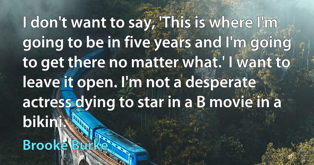 I don't want to say, 'This is where I'm going to be in five years and I'm going to get there no matter what.' I want to leave it open. I'm not a desperate actress dying to star in a B movie in a bikini. (Brooke Burke)