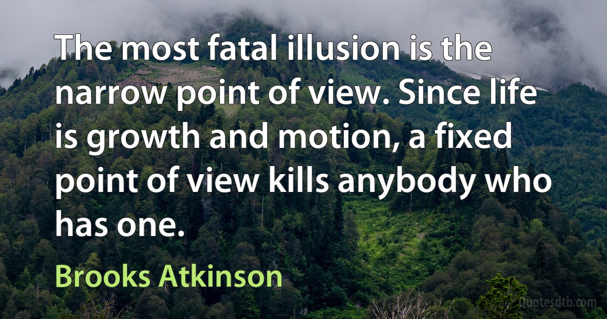 The most fatal illusion is the narrow point of view. Since life is growth and motion, a fixed point of view kills anybody who has one. (Brooks Atkinson)