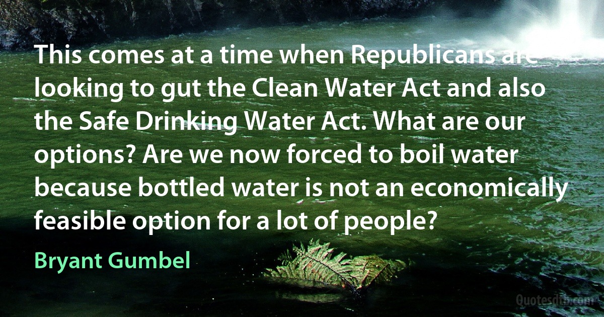 This comes at a time when Republicans are looking to gut the Clean Water Act and also the Safe Drinking Water Act. What are our options? Are we now forced to boil water because bottled water is not an economically feasible option for a lot of people? (Bryant Gumbel)