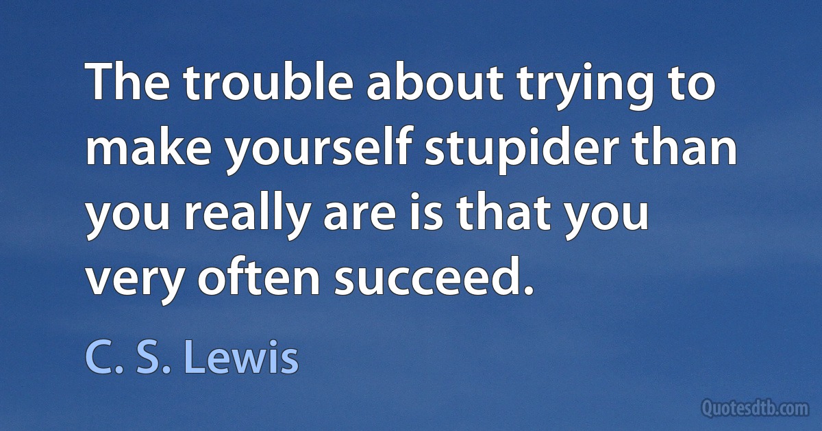 The trouble about trying to make yourself stupider than you really are is that you very often succeed. (C. S. Lewis)