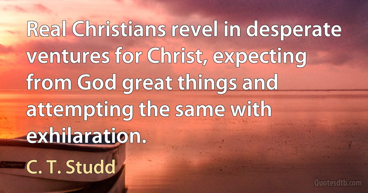 Real Christians revel in desperate ventures for Christ, expecting from God great things and attempting the same with exhilaration. (C. T. Studd)