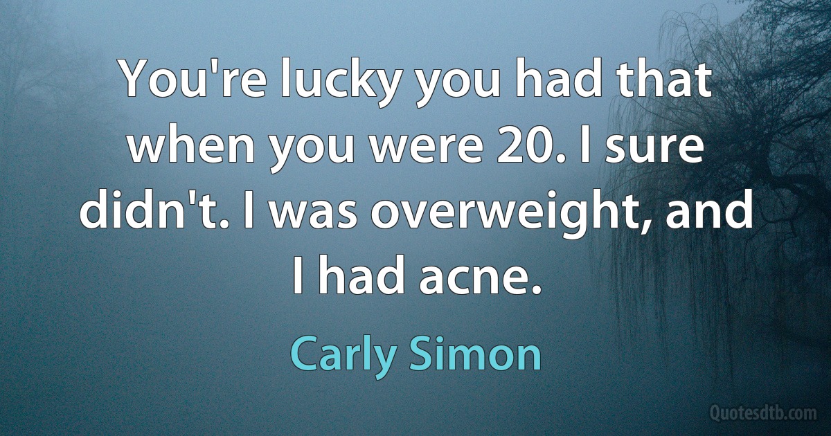 You're lucky you had that when you were 20. I sure didn't. I was overweight, and I had acne. (Carly Simon)