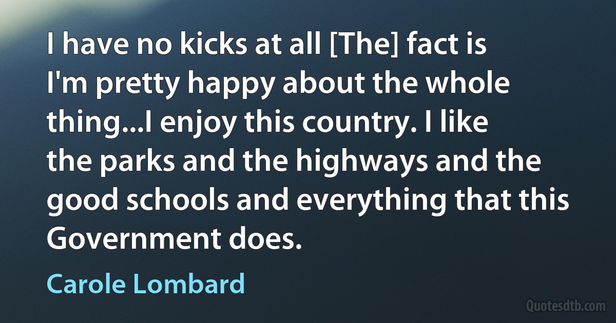 I have no kicks at all [The] fact is I'm pretty happy about the whole thing...I enjoy this country. I like the parks and the highways and the good schools and everything that this Government does. (Carole Lombard)