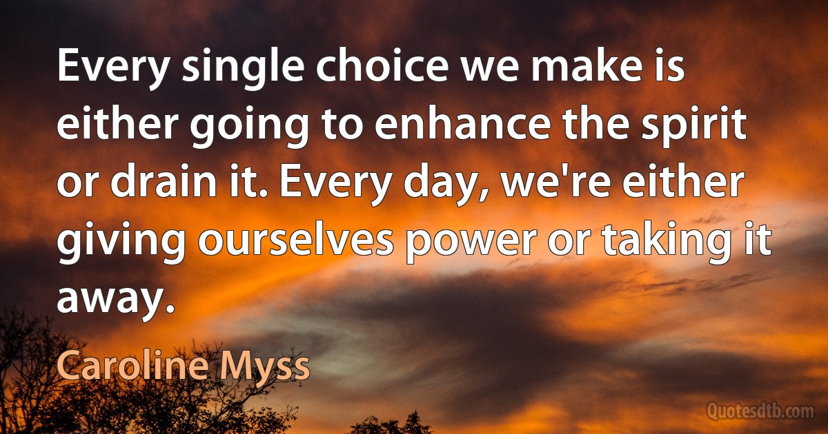 Every single choice we make is either going to enhance the spirit or drain it. Every day, we're either giving ourselves power or taking it away. (Caroline Myss)