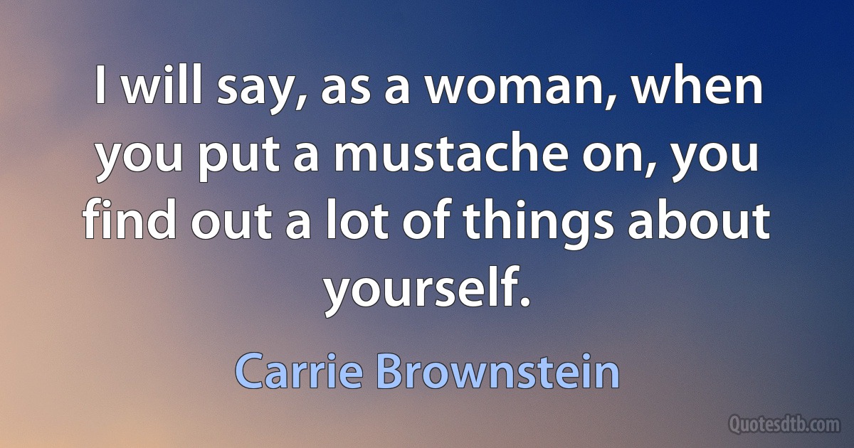 I will say, as a woman, when you put a mustache on, you find out a lot of things about yourself. (Carrie Brownstein)