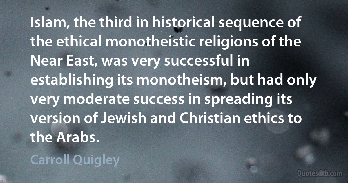 Islam, the third in historical sequence of the ethical monotheistic religions of the Near East, was very successful in establishing its monotheism, but had only very moderate success in spreading its version of Jewish and Christian ethics to the Arabs. (Carroll Quigley)