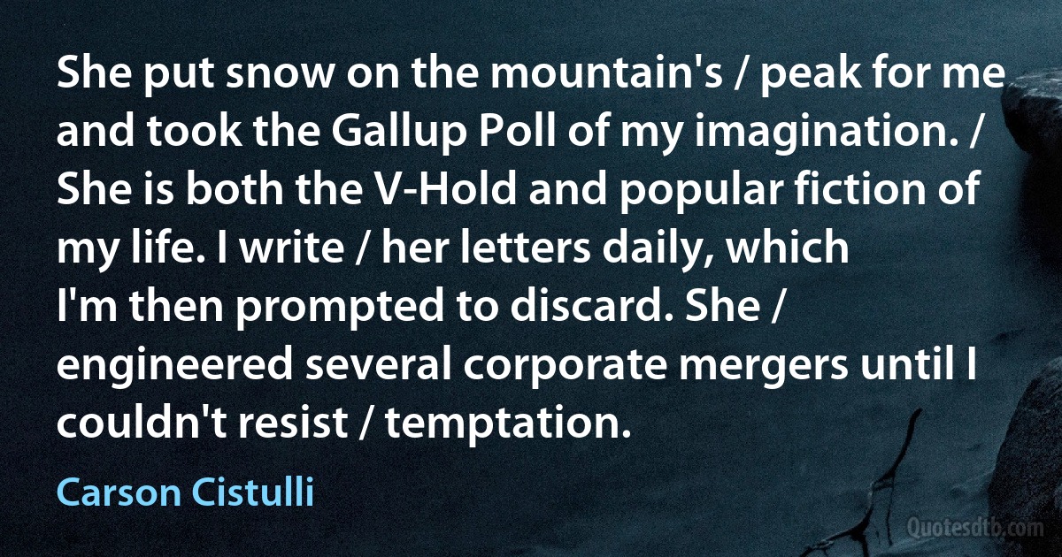 She put snow on the mountain's / peak for me and took the Gallup Poll of my imagination. / She is both the V-Hold and popular fiction of my life. I write / her letters daily, which I'm then prompted to discard. She / engineered several corporate mergers until I couldn't resist / temptation. (Carson Cistulli)