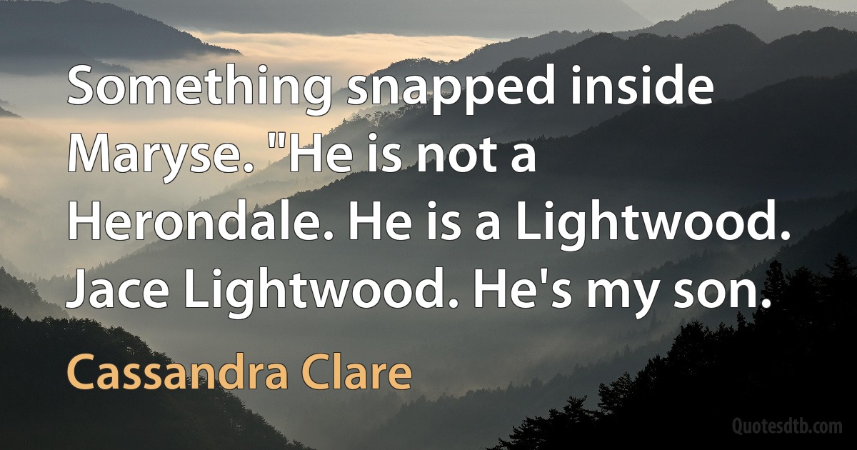 Something snapped inside Maryse. "He is not a Herondale. He is a Lightwood. Jace Lightwood. He's my son. (Cassandra Clare)