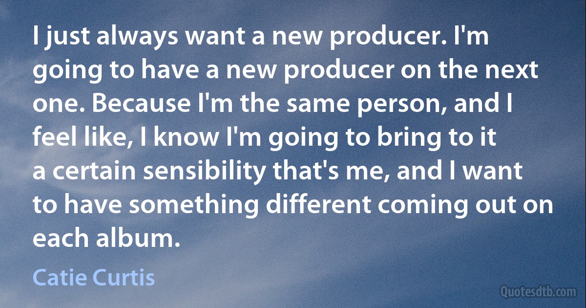 I just always want a new producer. I'm going to have a new producer on the next one. Because I'm the same person, and I feel like, I know I'm going to bring to it a certain sensibility that's me, and I want to have something different coming out on each album. (Catie Curtis)