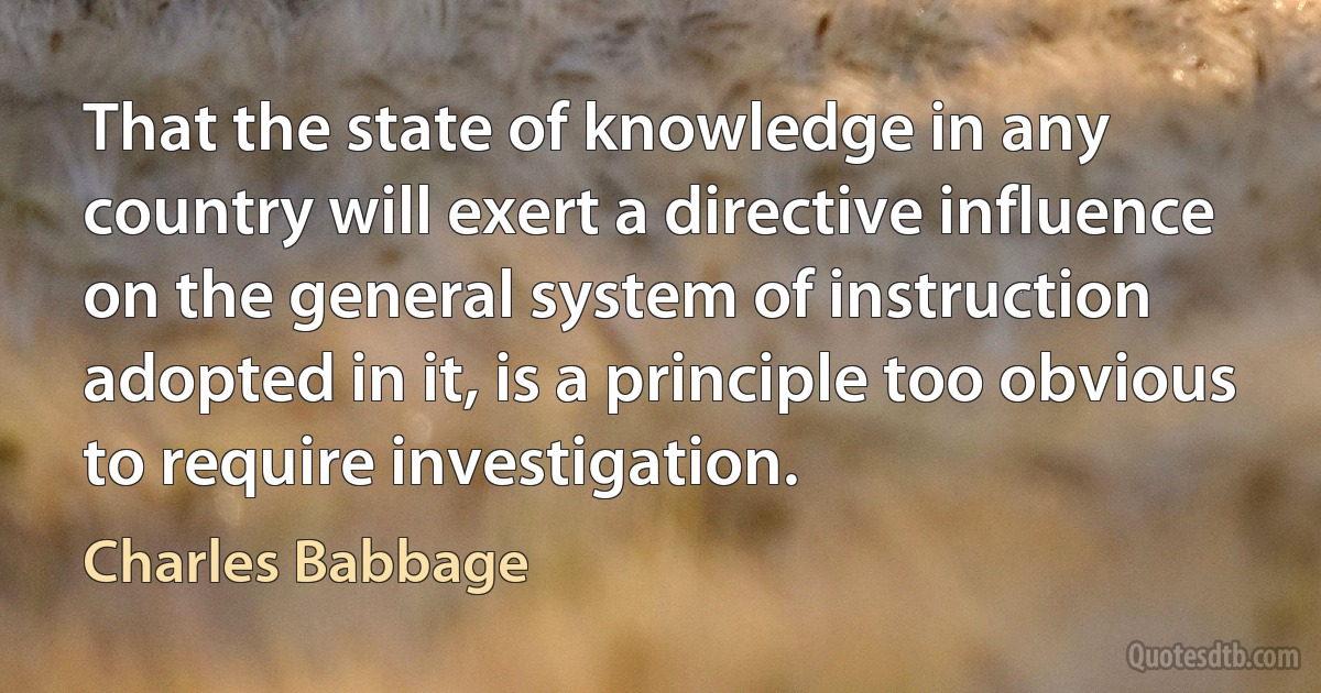 That the state of knowledge in any country will exert a directive influence on the general system of instruction adopted in it, is a principle too obvious to require investigation. (Charles Babbage)