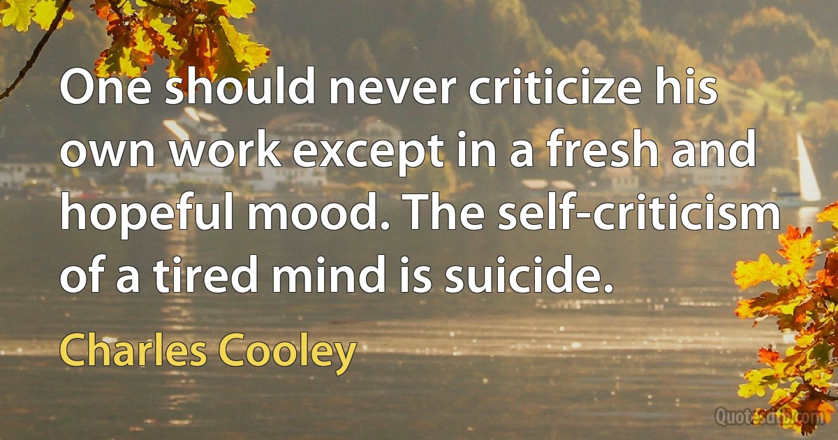 One should never criticize his own work except in a fresh and hopeful mood. The self-criticism of a tired mind is suicide. (Charles Cooley)