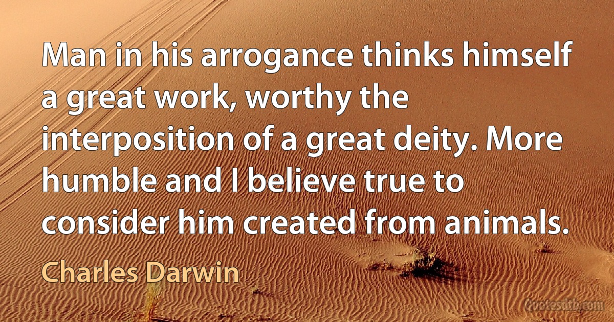 Man in his arrogance thinks himself a great work, worthy the interposition of a great deity. More humble and I believe true to consider him created from animals. (Charles Darwin)