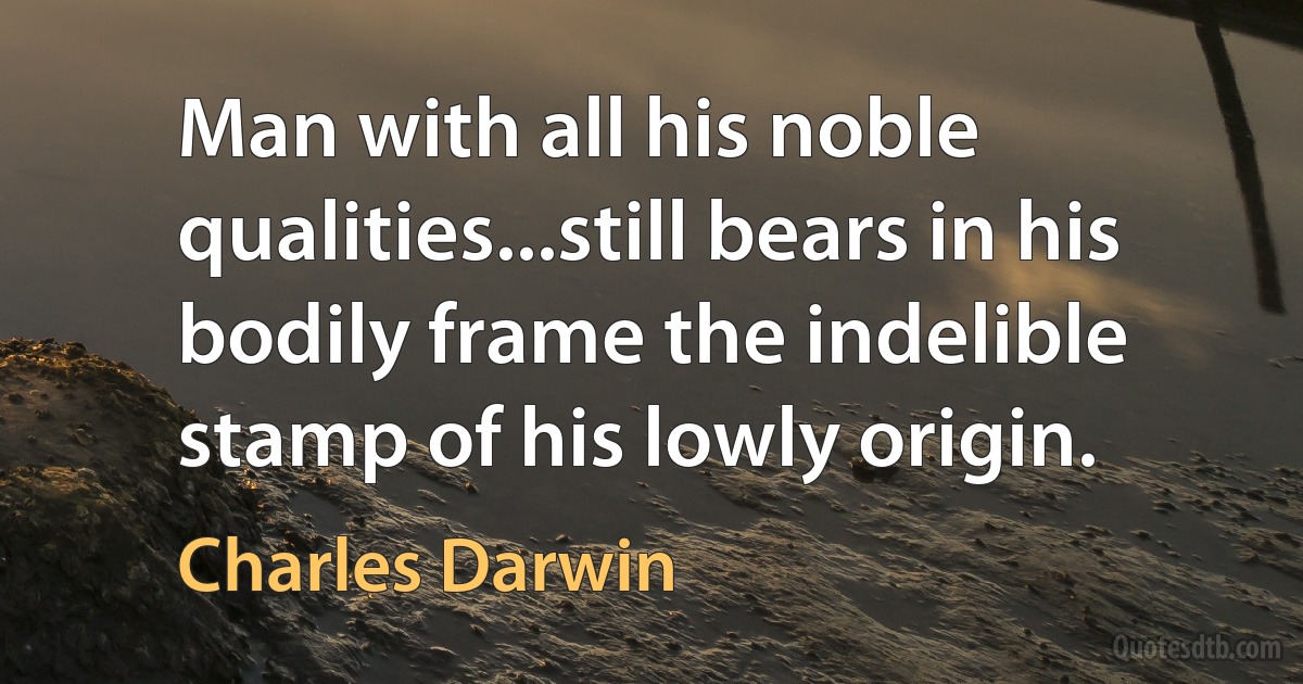 Man with all his noble qualities...still bears in his bodily frame the indelible stamp of his lowly origin. (Charles Darwin)