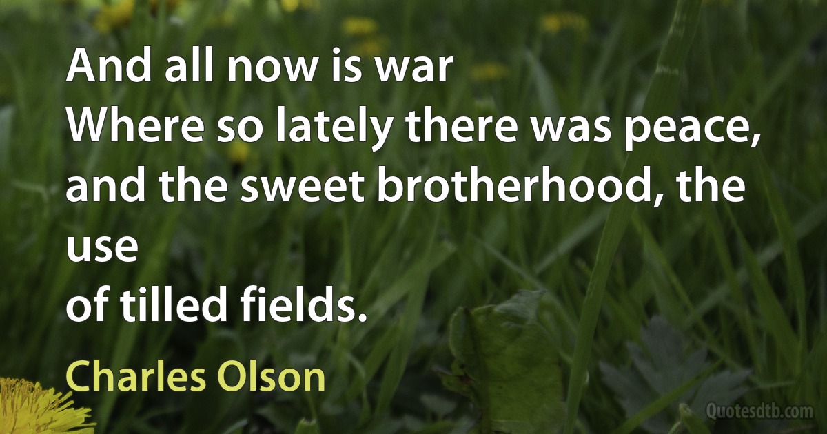 And all now is war
Where so lately there was peace,
and the sweet brotherhood, the use
of tilled fields. (Charles Olson)