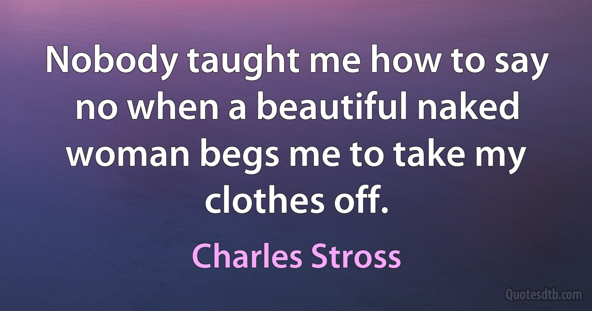 Nobody taught me how to say no when a beautiful naked woman begs me to take my clothes off. (Charles Stross)