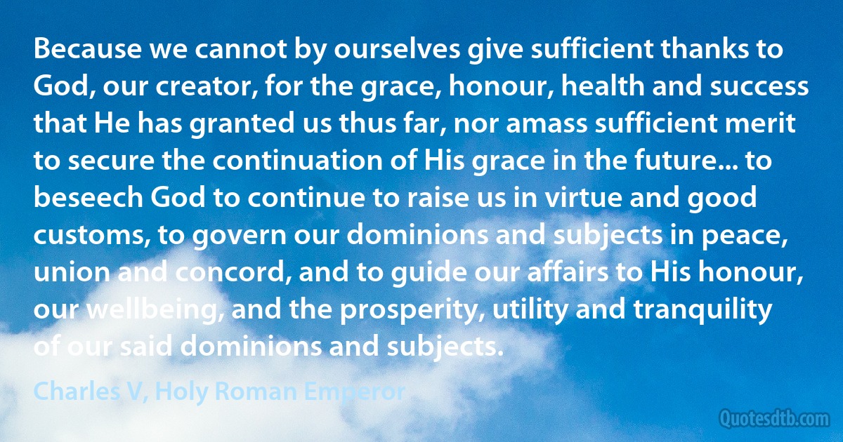 Because we cannot by ourselves give sufficient thanks to God, our creator, for the grace, honour, health and success that He has granted us thus far, nor amass sufficient merit to secure the continuation of His grace in the future... to beseech God to continue to raise us in virtue and good customs, to govern our dominions and subjects in peace, union and concord, and to guide our affairs to His honour, our wellbeing, and the prosperity, utility and tranquility of our said dominions and subjects. (Charles V, Holy Roman Emperor)