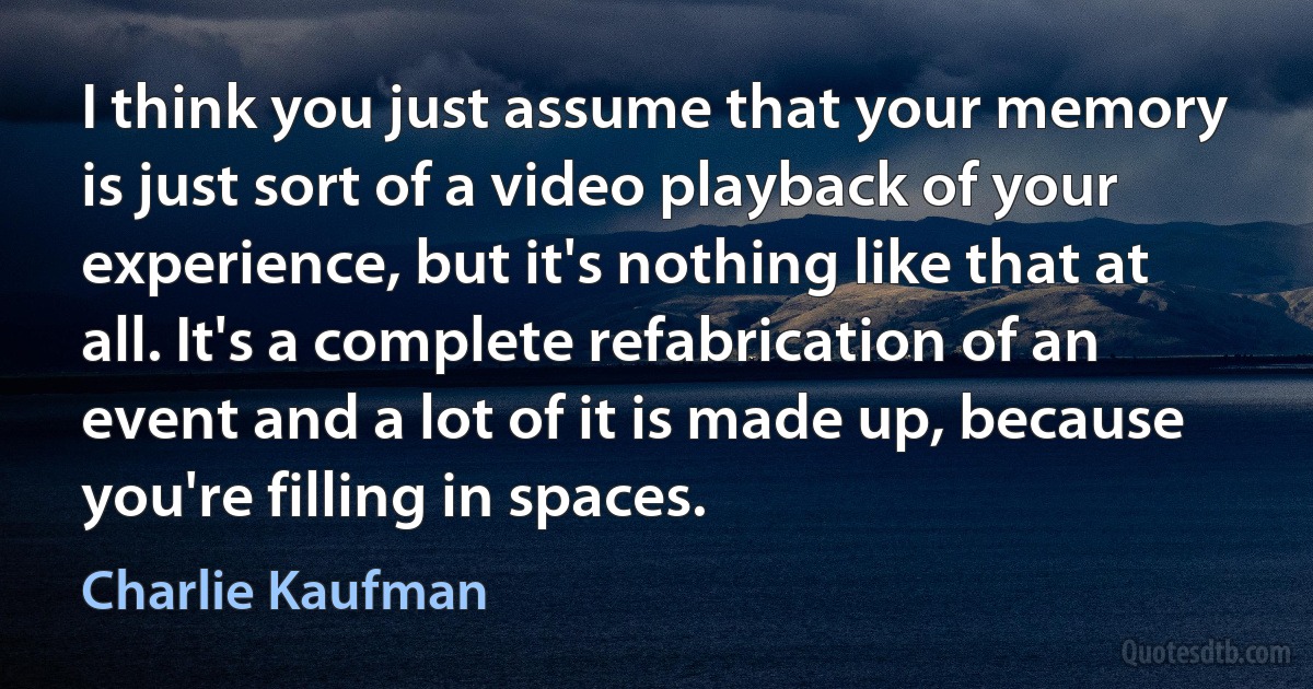 I think you just assume that your memory is just sort of a video playback of your experience, but it's nothing like that at all. It's a complete refabrication of an event and a lot of it is made up, because you're filling in spaces. (Charlie Kaufman)